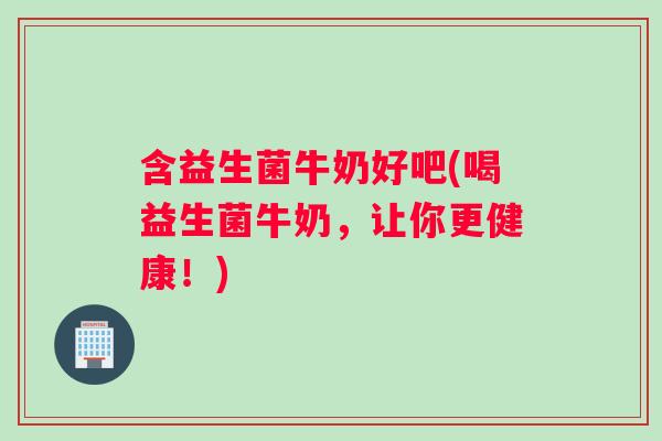 含益生菌牛奶好吧(喝益生菌牛奶，让你更健康！)