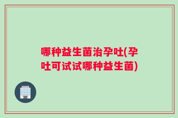 哪种益生菌治孕吐(孕吐可试试哪种益生菌)
