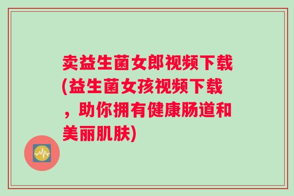 卖益生菌女郎视频下载(益生菌女孩视频下载，助你拥有健康肠道和美丽肌肤)