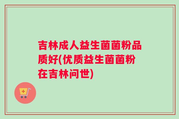 吉林成人益生菌菌粉品质好(优质益生菌菌粉在吉林问世)