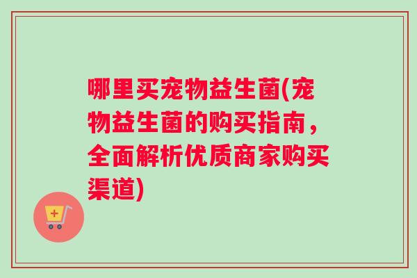 哪里买宠物益生菌(宠物益生菌的购买指南,全面解析优质商家购买渠道) 哪里买宠物益生菌(宠物益生菌的购买指南,全面解析优质商家购买渠道)