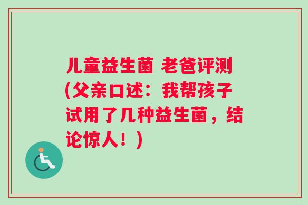 儿童益生菌 老爸评测(父亲口述：我帮孩子试用了几种益生菌，结论惊人！)