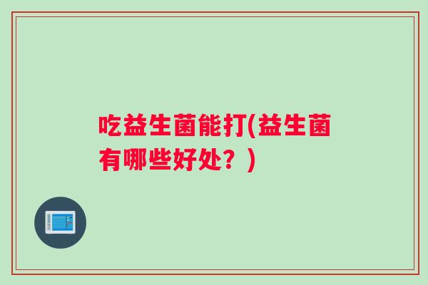 吃益生菌能打(益生菌有哪些好处？)