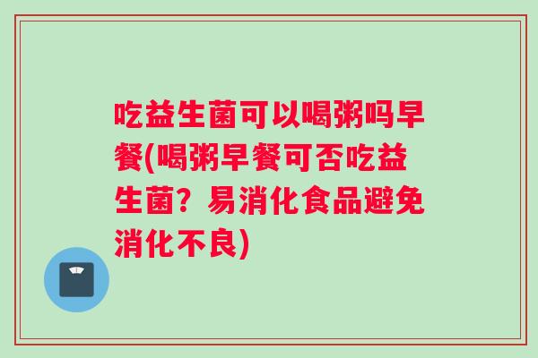 吃益生菌可以喝粥吗早餐(喝粥早餐可否吃益生菌?易消化食品避免) 吃益生菌可以喝粥吗早餐(喝粥早餐可否吃益生菌?易消化食品避免)