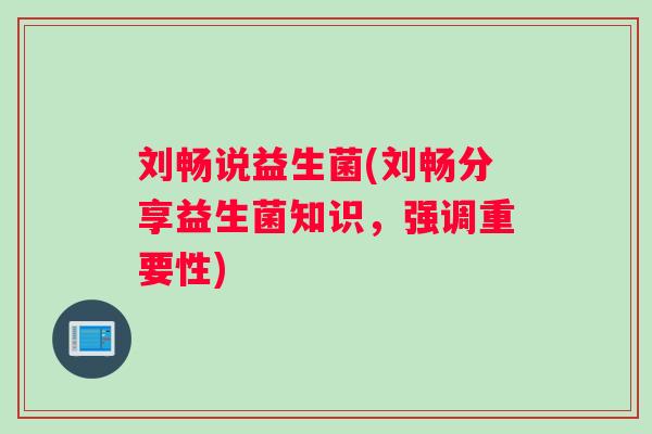 刘畅说益生菌(刘畅分享益生菌知识,强调重要性) 刘畅说益生菌(刘畅分享益生菌知识,强调重要性)