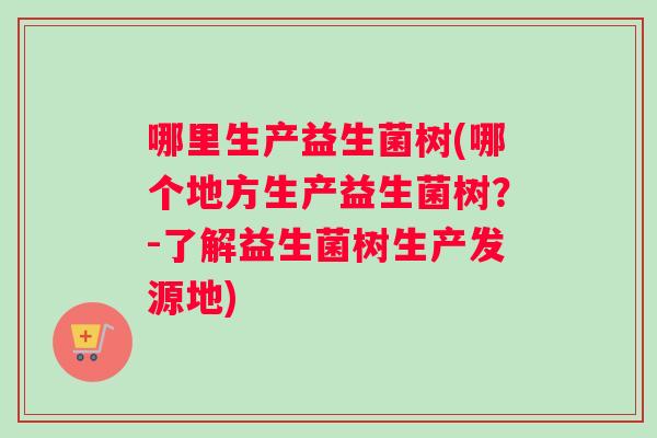哪里生产益生菌树(哪个地方生产益生菌树？-了解益生菌树生产发源地)