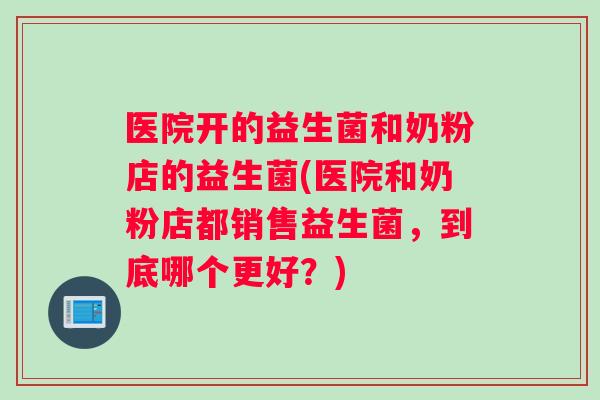 医院开的益生菌和奶粉店的益生菌(医院和奶粉店都销售益生菌，到底哪个更好？)