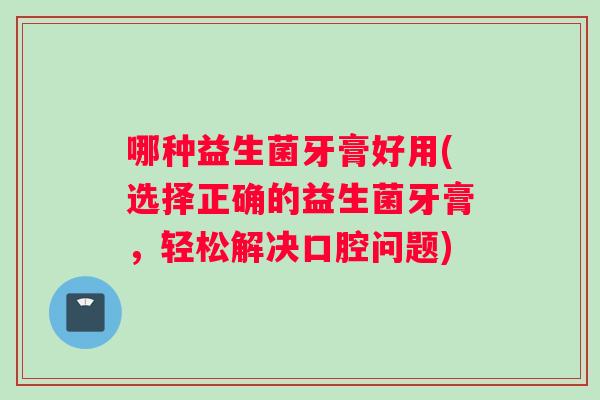 哪种益生菌牙膏好用(选择正确的益生菌牙膏，轻松解决口腔问题)