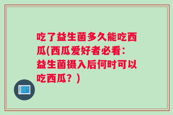 吃了益生菌多久能吃西瓜(西瓜爱好者必看：益生菌摄入后何时可以吃西瓜？)