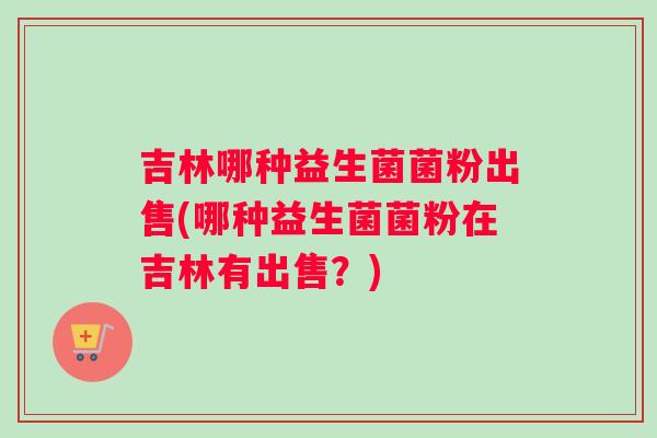 吉林哪种益生菌菌粉出售(哪种益生菌菌粉在吉林有出售？)