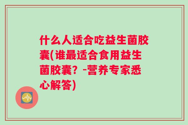 什么人适合吃益生菌胶囊(谁适合食用益生菌胶囊？-营养专家悉心解答)