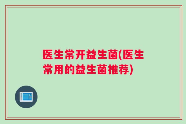 医生常开益生菌(医生常用的益生菌推荐)