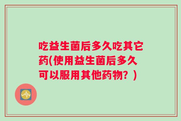 吃益生菌后多久吃其它药(使用益生菌后多久可以服用其他药物？)