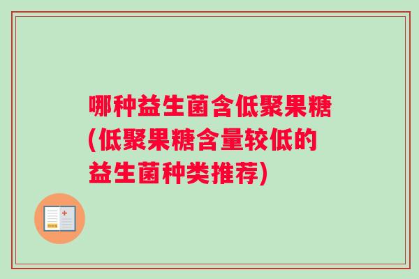 哪种益生菌含低聚果糖(低聚果糖含量较低的益生菌种类推荐) 哪种益生菌含低聚果糖(低聚果糖含量较低的益生菌种类推荐)