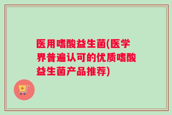 医用嗜酸益生菌(医学界普遍认可的优质嗜酸益生菌产品推荐)