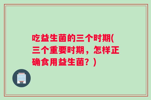 吃益生菌的三个时期(三个重要时期，怎样正确食用益生菌？)