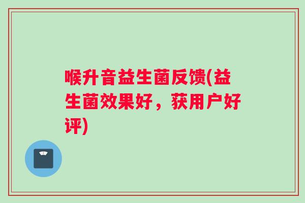 喉升音益生菌反馈(益生菌效果好，获用户好评)
