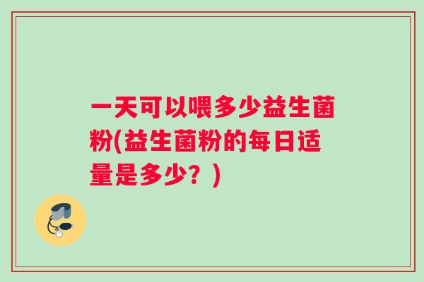 一天可以喂多少益生菌粉(益生菌粉的每日适量是多少？)