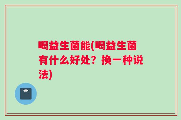 喝益生菌能(喝益生菌有什么好处？换一种说法)