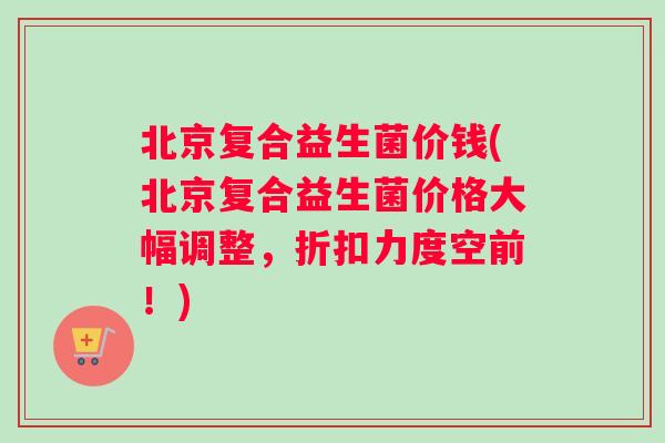 北京复合益生菌价钱(北京复合益生菌价格大幅调整，折扣力度空前！)
