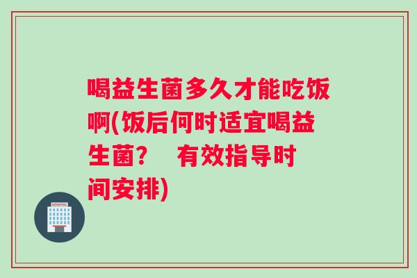 喝益生菌多久才能吃饭啊(饭后何时适宜喝益生菌? 有效指导时间安排) 喝益生菌多久才能吃饭啊(饭后何时适宜喝益生菌? 有效指导时间安排)