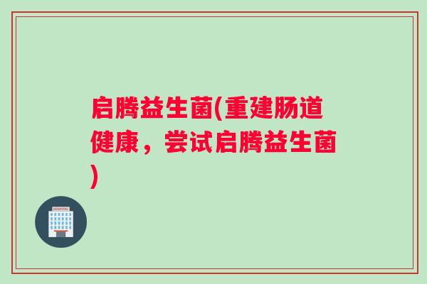 启腾益生菌(重建肠道健康,尝试启腾益生菌) 启腾益生菌(重建肠道健康,尝试启腾益生菌)