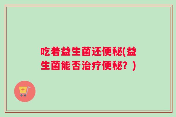 吃着益生菌还便秘(益生菌能否治疗便秘?) 吃着益生菌还便秘(益生菌能否治疗便秘?)