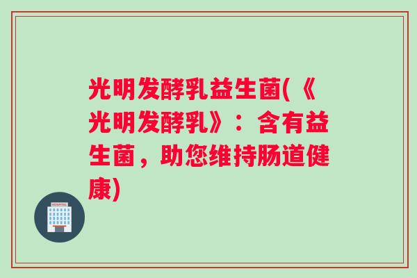 光明发酵乳益生菌(《光明发酵乳》：含有益生菌，助您维持肠道健康)