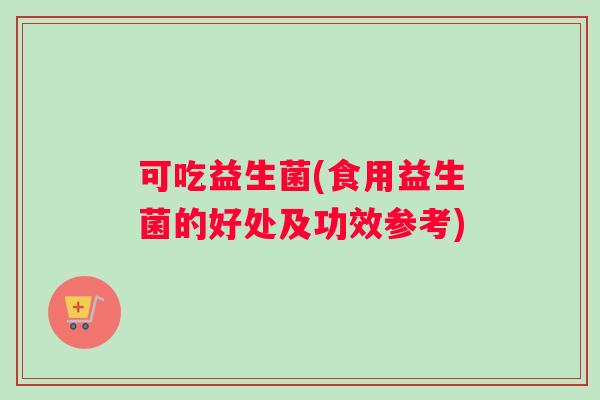 可吃益生菌(食用益生菌的好处及功效参考)