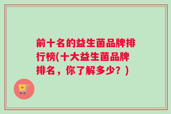 前十名的益生菌品牌排行榜(十大益生菌品牌排名，你了解多少？)
