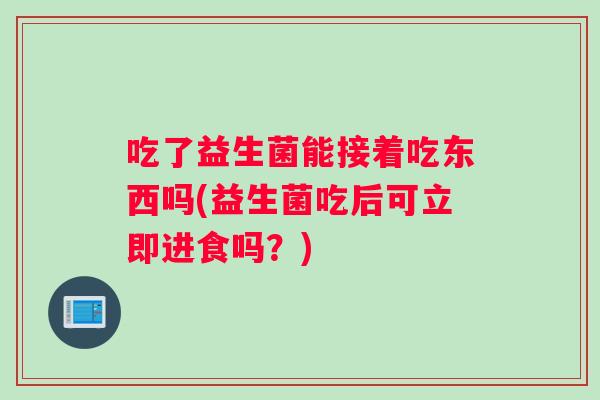 吃了益生菌能接着吃东西吗(益生菌吃后可立即进食吗？)