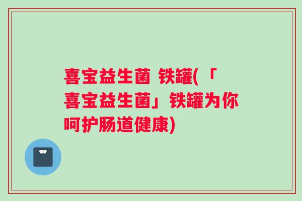 喜宝益生菌 铁罐(「喜宝益生菌」铁罐为你呵护肠道健康)