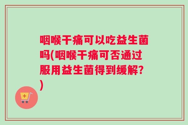 咽喉干痛可以吃益生菌吗(咽喉干痛可否通过服用益生菌得到缓解？)