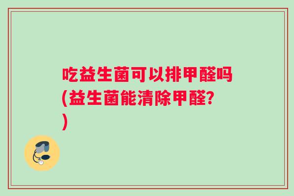 吃益生菌可以排甲醛吗(益生菌能清除甲醛？)