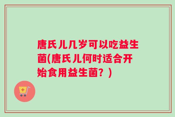 唐氏儿几岁可以吃益生菌(唐氏儿何时适合开始食用益生菌?) 唐氏儿几岁可以吃益生菌(唐氏儿何时适合开始食用益生菌?)