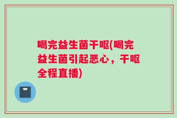 喝完益生菌干呕(喝完益生菌引起恶心，干呕全程直播)