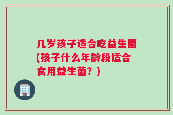几岁孩子适合吃益生菌(孩子什么年龄段适合食用益生菌？)