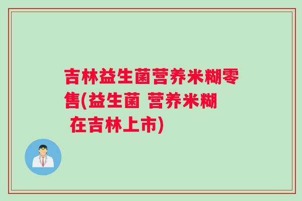 吉林益生菌营养米糊零售(益生菌 营养米糊 在吉林上市) 吉林益生菌营养米糊零售(益生菌 营养米糊 在吉林上市)