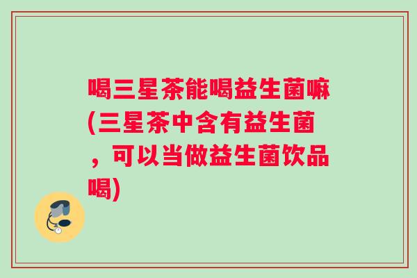 喝三星茶能喝益生菌嘛(三星茶中含有益生菌，可以当做益生菌饮品喝)