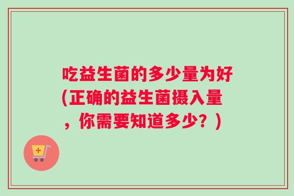 吃益生菌的多少量为好(正确的益生菌摄入量，你需要知道多少？)