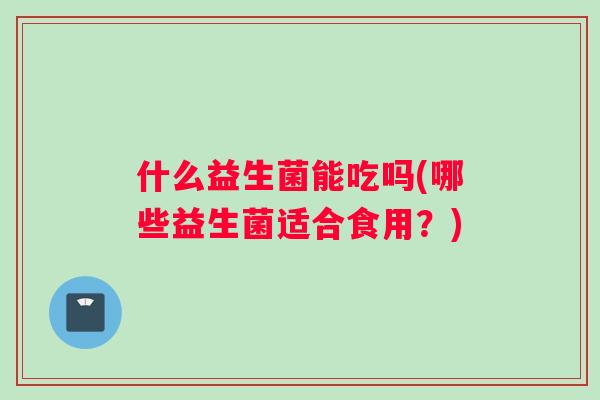 什么益生菌能吃吗(哪些益生菌适合食用?) 什么益生菌能吃吗(哪些益生菌适合食用?)