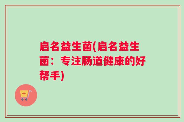 启名益生菌(启名益生菌:专注肠道健康的好帮手) 启名益生菌(启名益生菌:专注肠道健康的好帮手)
