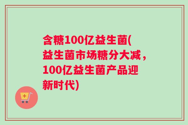 含糖100亿益生菌(益生菌市场糖分大减，100亿益生菌产品迎新时代)