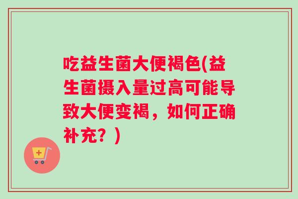 吃益生菌大便褐色(益生菌摄入量过高可能导致大便变褐，如何正确补充？)