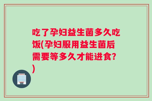 吃了孕妇益生菌多久吃饭(孕妇服用益生菌后需要等多久才能进食?) 吃了孕妇益生菌多久吃饭(孕妇服用益生菌后需要等多久才能进食?)
