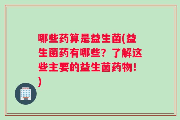 哪些药算是益生菌(益生菌药有哪些？了解这些主要的益生菌药物！)