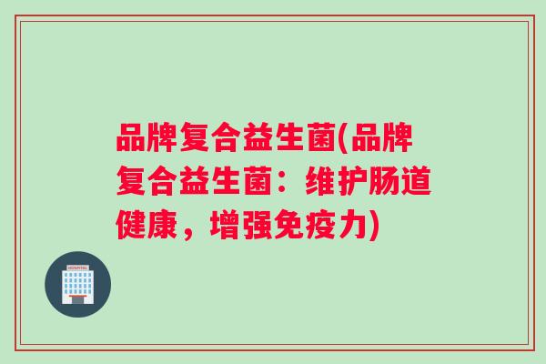 品牌复合益生菌(品牌复合益生菌:维护肠道健康,增强力) 品牌复合益生菌(品牌复合益生菌:维护肠道健康,增强力)