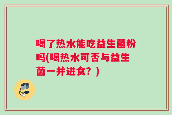 喝了热水能吃益生菌粉吗(喝热水可否与益生菌一并进食？)