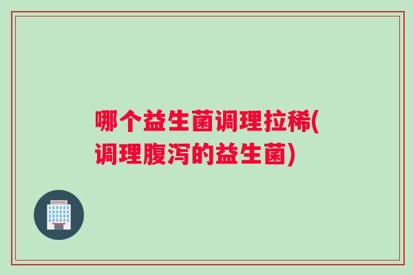 哪个益生菌调理拉稀(调理腹泻的益生菌)