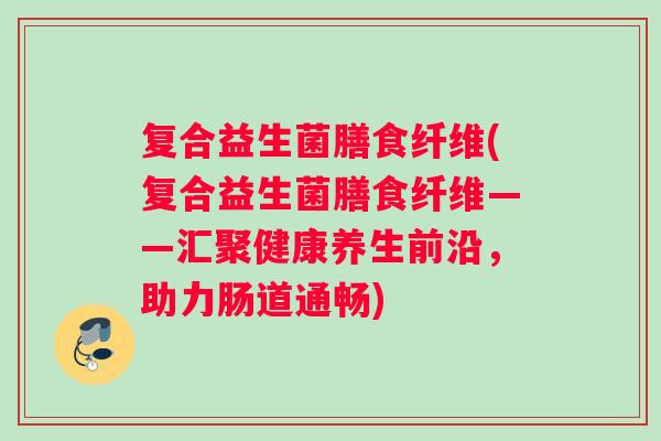 复合益生菌膳食纤维(复合益生菌膳食纤维——汇聚健康养生前沿，助力肠道通畅)